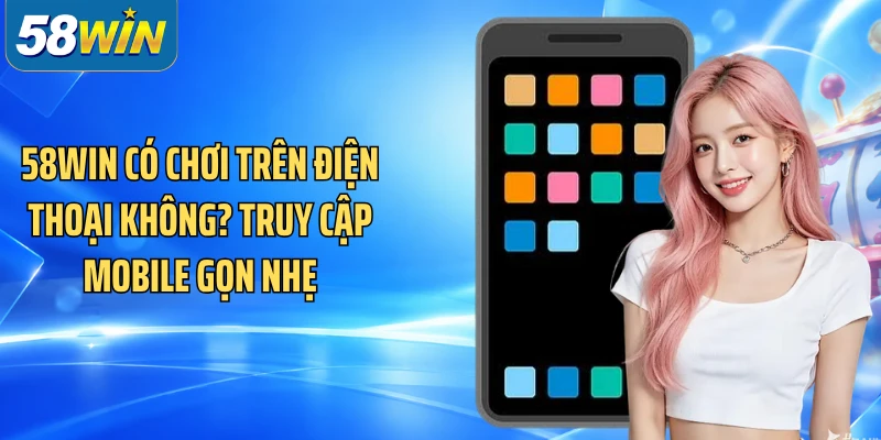 58WIN có chơi trên điện thoại không? Truy cập mobile gọn nhẹ